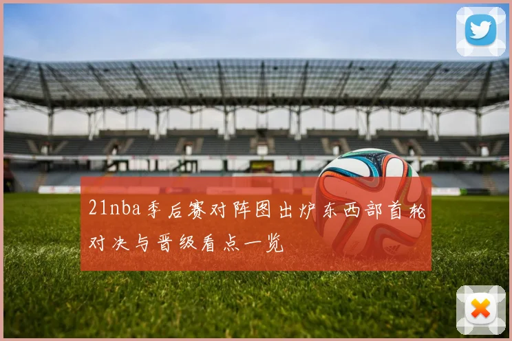 21nba季后赛对阵图出炉东西部首轮对决与晋级看点一览