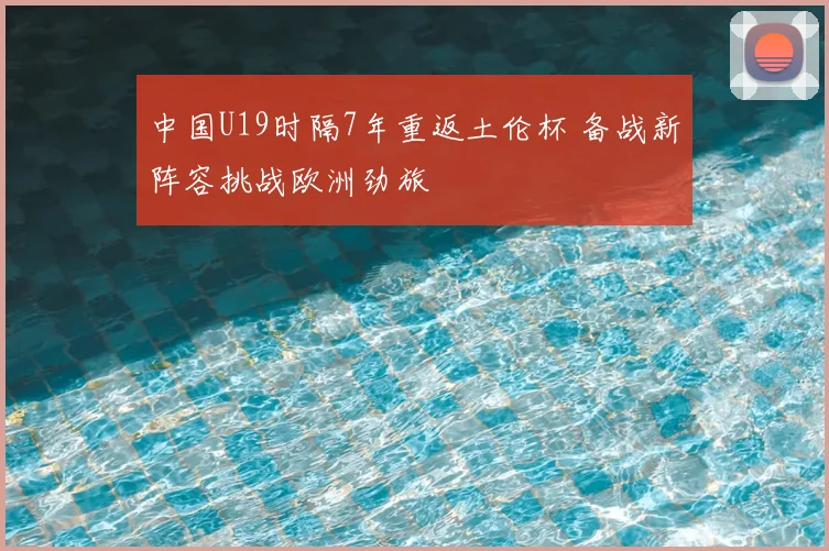 中国U19时隔7年重返土伦杯 备战新阵容挑战欧洲劲旅