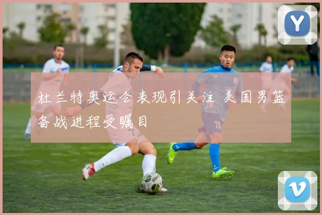 杜兰特奥运会表现引关注 美国男篮备战进程受瞩目