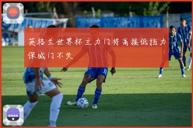 英格兰世界杯主力门将高接低挡力保城门不失