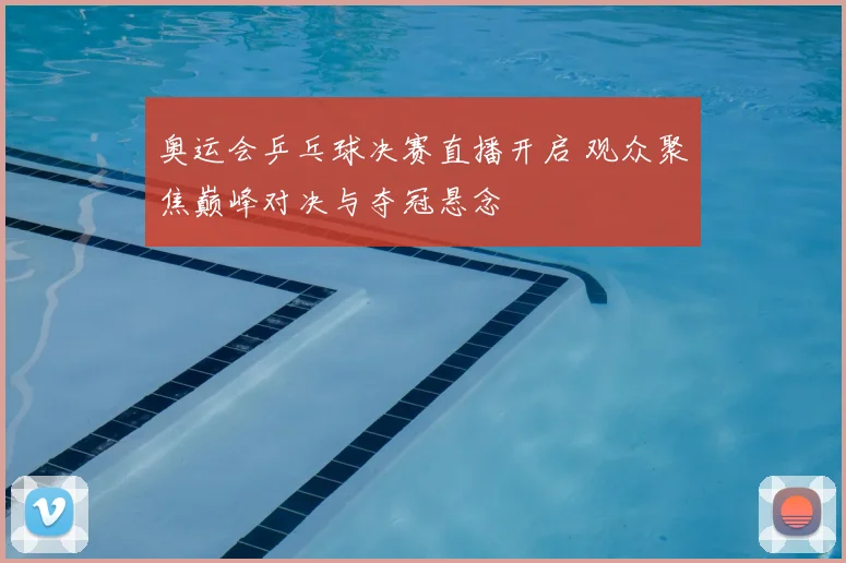 奥运会乒乓球决赛直播开启 观众聚焦巅峰对决与夺冠悬念
