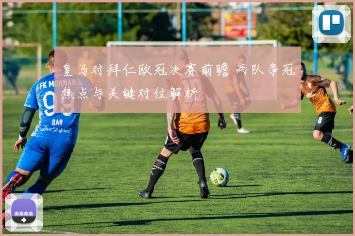 皇马对拜仁欧冠决赛前瞻 两队争冠焦点与关键对位解析