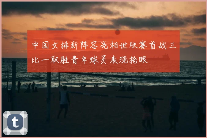中国女排新阵容亮相世联赛首战三比一取胜青年球员表现抢眼