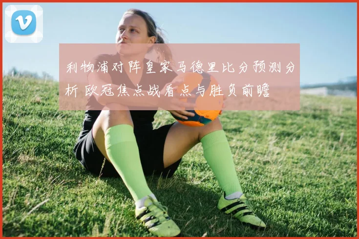利物浦对阵皇家马德里比分预测分析 欧冠焦点战看点与胜负前瞻