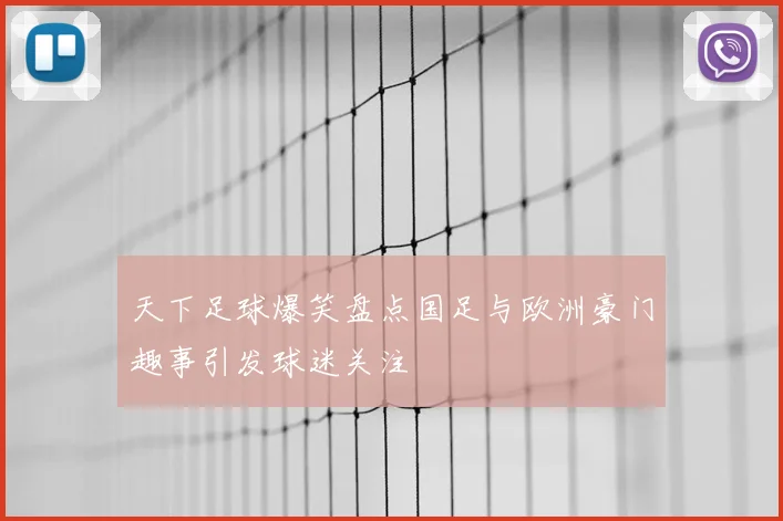 天下足球爆笑盘点国足与欧洲豪门趣事引发球迷关注