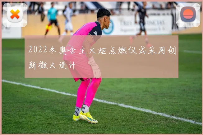 2022冬奥会主火炬点燃仪式采用创新微火设计