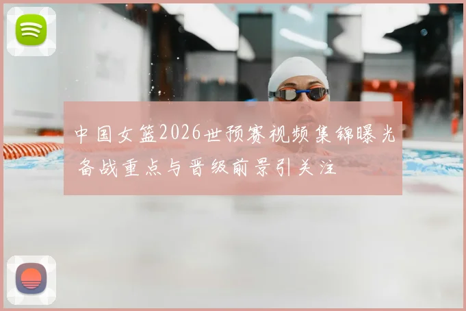 中国女篮2026世预赛视频集锦曝光 备战重点与晋级前景引关注