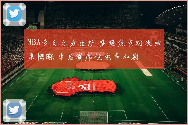 NBA今日比分出炉 多场焦点对决结果揭晓 季后赛席位竞争加剧