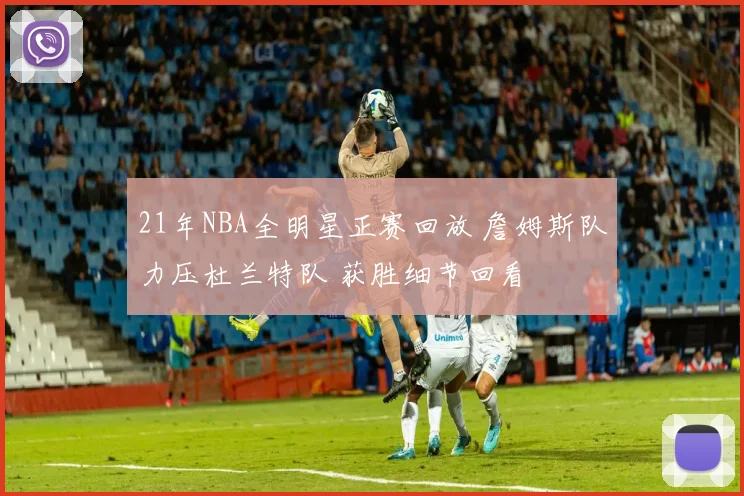 21年NBA全明星正赛回放 詹姆斯队力压杜兰特队 获胜细节回看