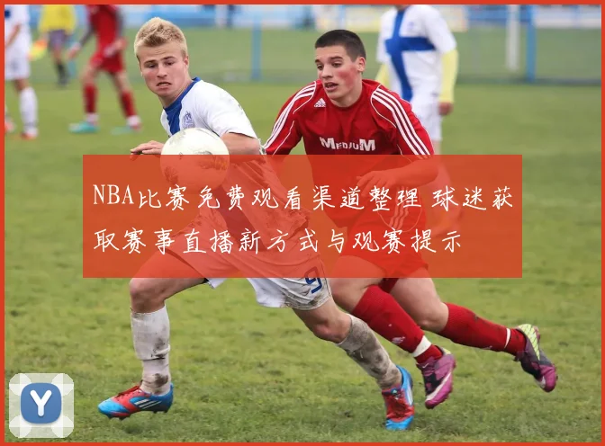 NBA比赛免费观看渠道整理 球迷获取赛事直播新方式与观赛提示
