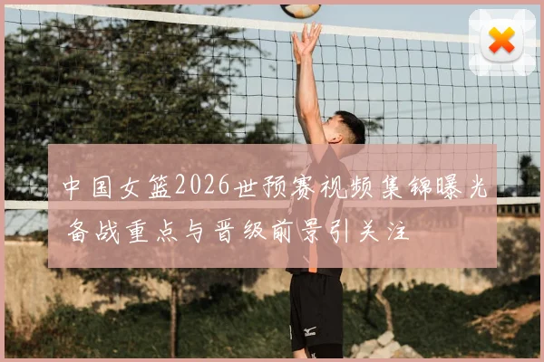 中国女篮2026世预赛视频集锦曝光 备战重点与晋级前景引关注