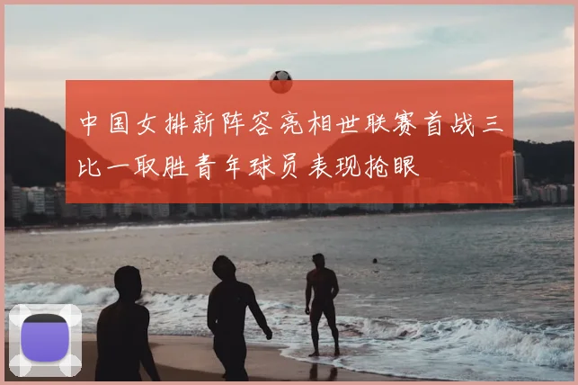 中国女排新阵容亮相世联赛首战三比一取胜青年球员表现抢眼
