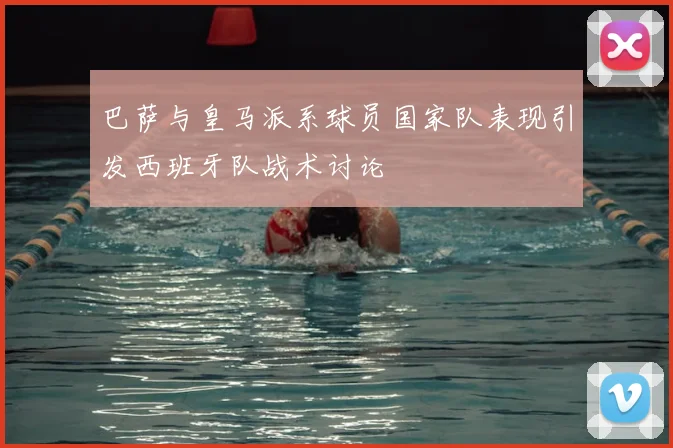 巴萨与皇马派系球员国家队表现引发西班牙队战术讨论