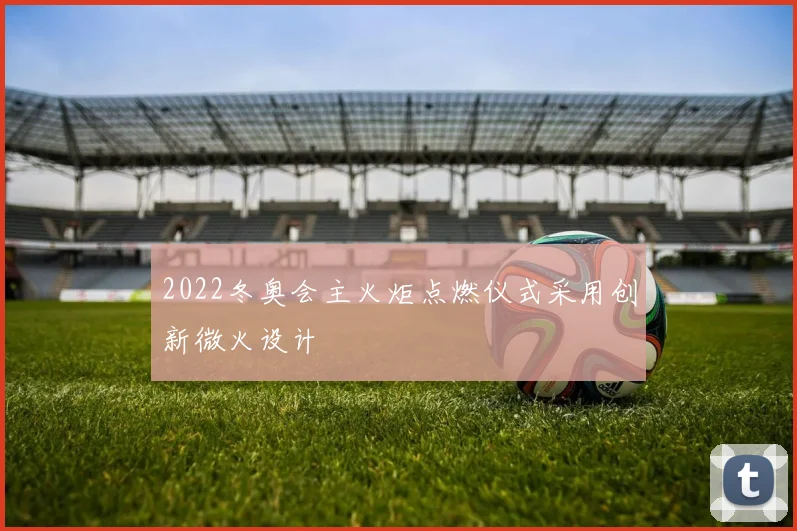 2022冬奥会主火炬点燃仪式采用创新微火设计