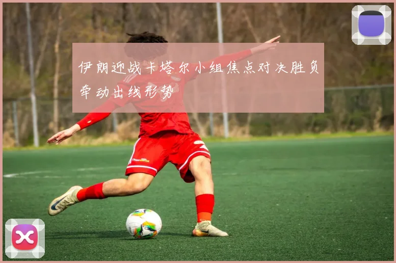 伊朗迎战卡塔尔小组焦点对决胜负牵动出线形势