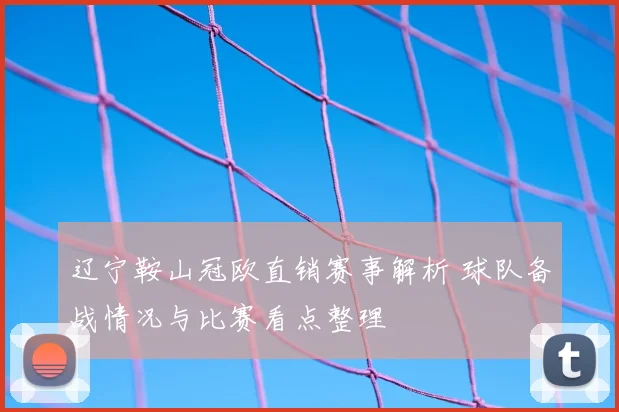 辽宁鞍山冠欧直销赛事解析 球队备战情况与比赛看点整理