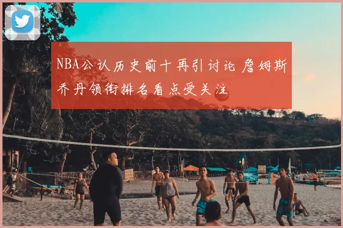 NBA公认历史前十再引讨论 詹姆斯乔丹领衔排名看点受关注