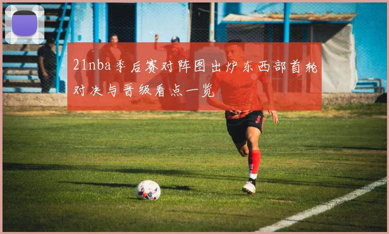 21nba季后赛对阵图出炉东西部首轮对决与晋级看点一览